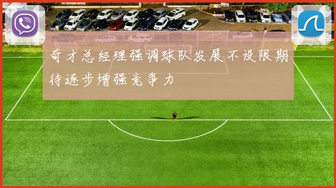 奇才总经理强调球队发展不设限期待逐步增强竞争力