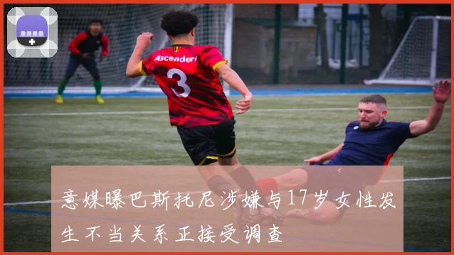 意媒曝巴斯托尼涉嫌与17岁女性发生不当关系正接受调查