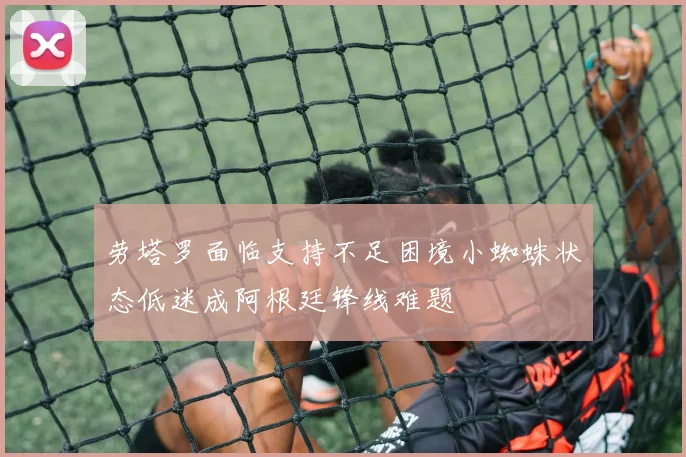 劳塔罗面临支持不足困境小蜘蛛状态低迷成阿根廷锋线难题