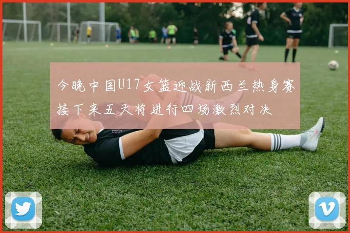 今晚中国U17女篮迎战新西兰热身赛接下来五天将进行四场激烈对决