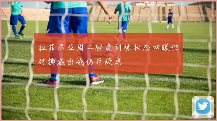 拉菲尼亚周二轻度训练状态回暖但对挪威出战仍存疑虑