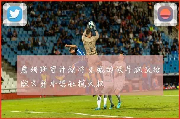 詹姆斯曾计划将克城的领导权交给欧文并非想独揽大权
