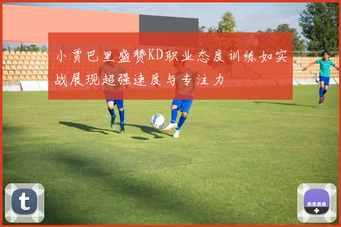 小贾巴里盛赞KD职业态度训练如实战展现超强速度与专注力