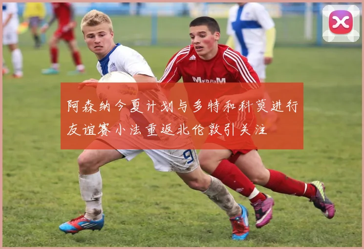 阿森纳今夏计划与多特和科莫进行友谊赛小法重返北伦敦引关注
