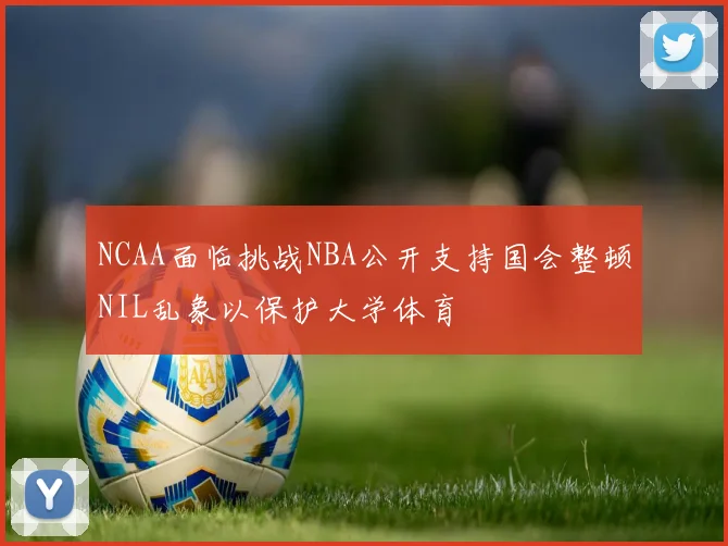 NCAA面临挑战NBA公开支持国会整顿NIL乱象以保护大学体育