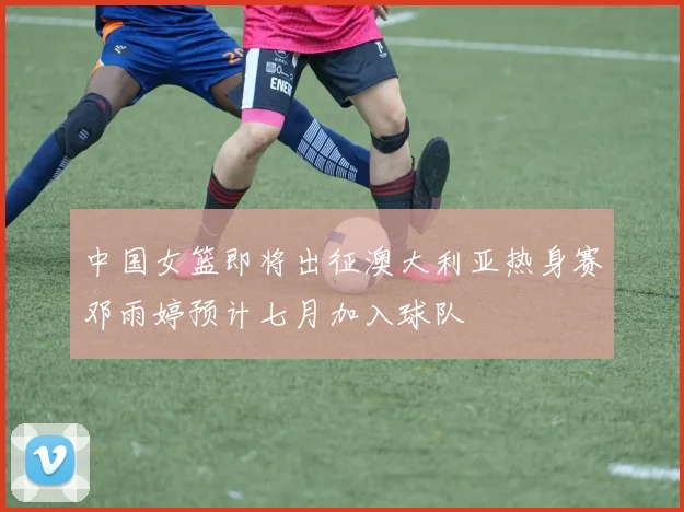 中国女篮即将出征澳大利亚热身赛邓雨婷预计七月加入球队