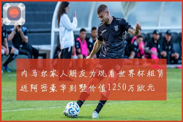 内马尔家人朋友为观看世界杯租赁迈阿密豪华别墅价值1250万欧元
