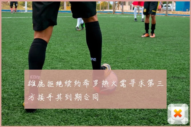 雄鹿拒绝续约希罗热火需寻求第三方接手其到期合同