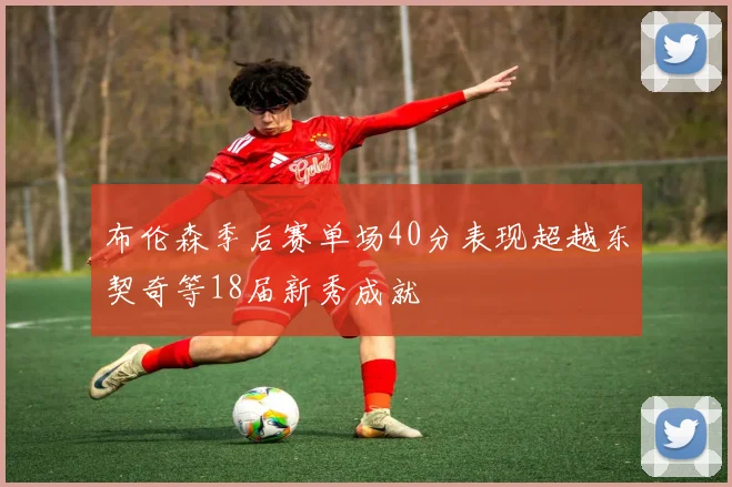 布伦森季后赛单场40分表现超越东契奇等18届新秀成就
