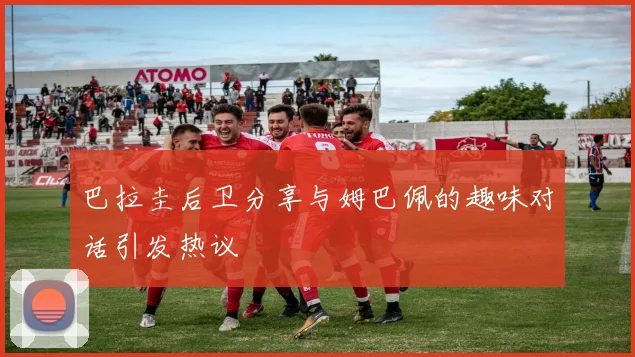 巴拉圭后卫分享与姆巴佩的趣味对话引发热议
