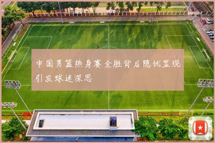 中国男篮热身赛全胜背后隐忧显现引发球迷深思